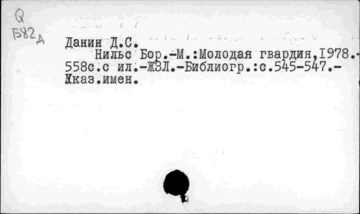 ﻿О тА
..	I (
Данин Д.С.
Нильс Бор.-М.:Молодая гвардия,1978. 558с.с ил.-ЖЗЛ.-Библиогр.:с.545-547.-Кказ.имен.